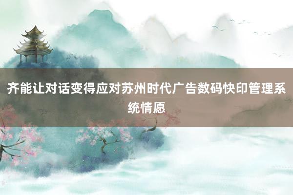 齐能让对话变得应对苏州时代广告数码快印管理系统情愿